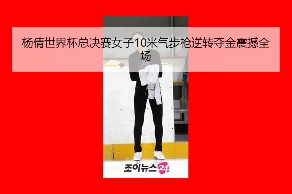 杨倩世界杯总决赛女子10米气步枪逆转夺金震撼全场