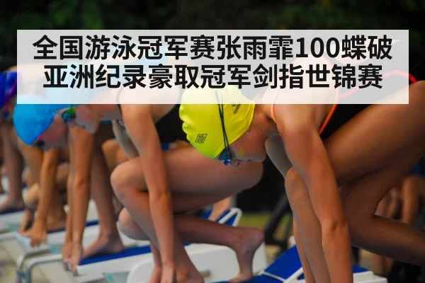 全国游泳冠军赛张雨霏100蝶破亚洲纪录豪取冠军剑指世锦赛